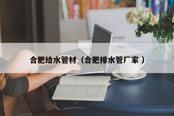 合肥給水管材（合肥排水管廠家 ）