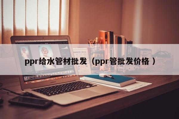 ppr給水管材批發(fā)（ppr管批發(fā)價(jià)格 ）