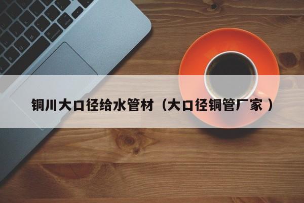 銅川大口徑給水管材（大口徑銅管廠家 ）