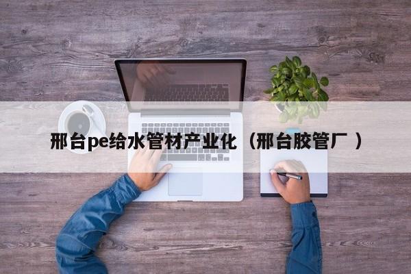 邢臺(tái)pe給水管材產(chǎn)業(yè)化（邢臺(tái)膠管廠 ）