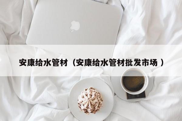 安康給水管材（安康給水管材批發(fā)市場(chǎng) ）