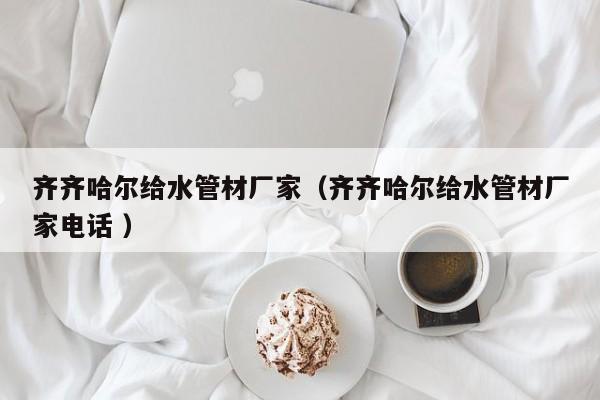 齊齊哈爾給水管材廠家（齊齊哈爾給水管材廠家電話 ）