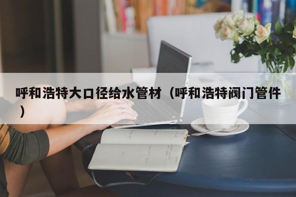 呼和浩特大口徑給水管材（呼和浩特閥門管件 ）